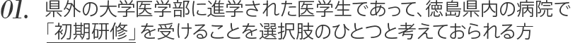 01. 県外の大学医学部に進学された医学生であって、徳島県内の病院で「初期研修」を受けることを選択肢のひとつと考えておられる方