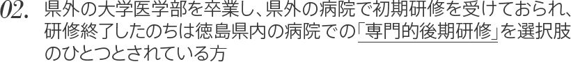 02. 県外の大学医学部を卒業し、県外の病院で初期研修を受けておられ、研修終了したのちは徳島県内の病院での「専門的後期研修」を選択肢のひとつとされている方